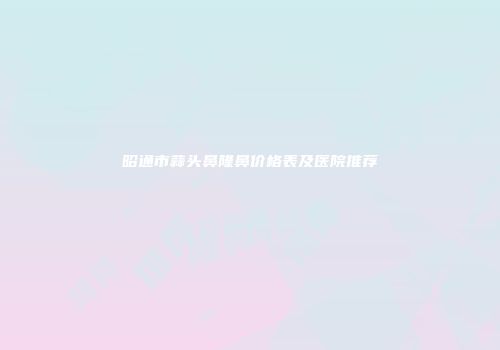 昭通市蒜头鼻隆鼻价格表及医院推荐