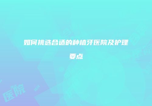 如何挑选合适的种植牙医院及护理要点