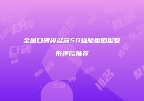 全国口碑排名前50强脸型眉型整形医院推荐