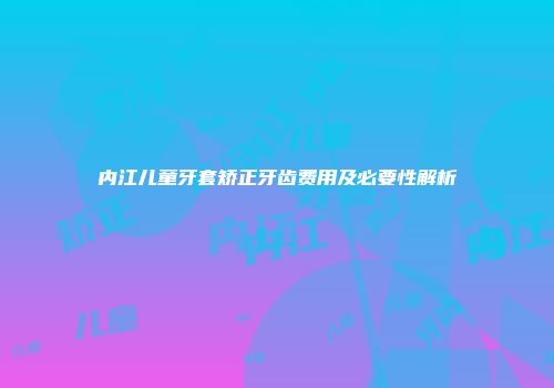 内江儿童牙套矫正牙齿费用及必要性解析