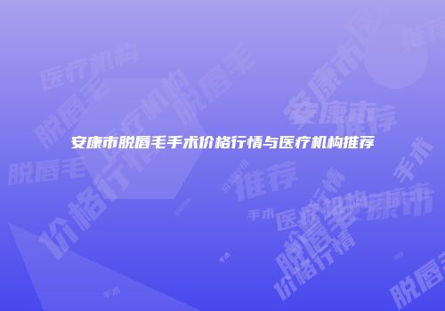 安康市脱唇毛手术价格行情与医疗机构推荐