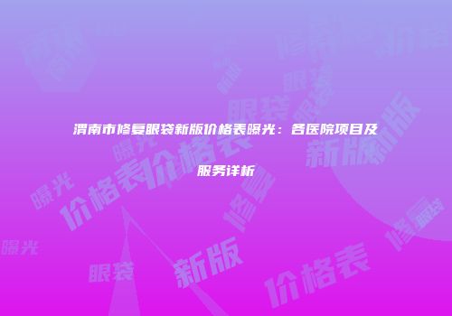 渭南市修复眼袋新版价格表曝光：各医院项目及服务详析