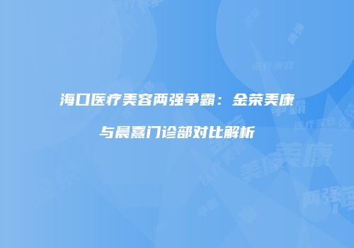 海口医疗美容两强争霸：金荣美康与晨熹门诊部对比解析