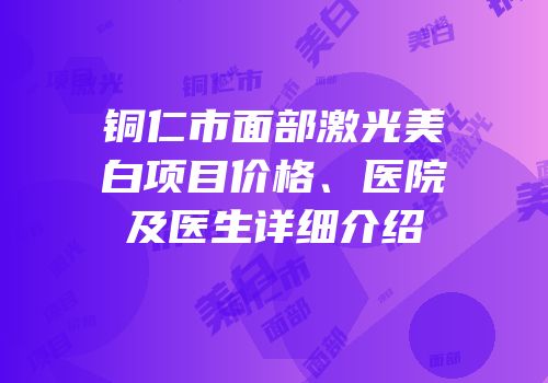 铜仁市面部激光美白项目价格、医院及医生详细介绍