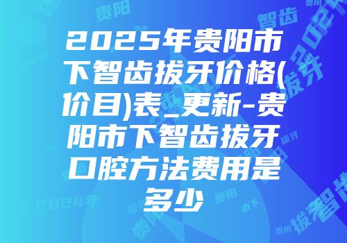 2025年贵阳市下智齿拔牙价格(价目)表_更新-贵阳市下智齿拔牙口腔方法费用是多少
