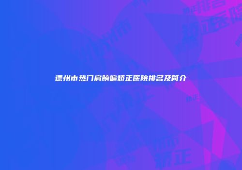 德州市热门肩膀偏矫正医院排名及简介
