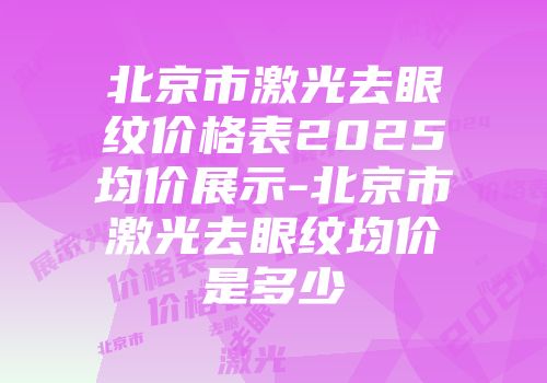 北京市激光去眼纹价格表2025均价展示-北京市激光去眼纹均价是多少