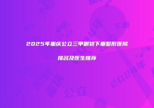 2025年重庆公立三甲眼袋下垂整形医院排名及医生推荐