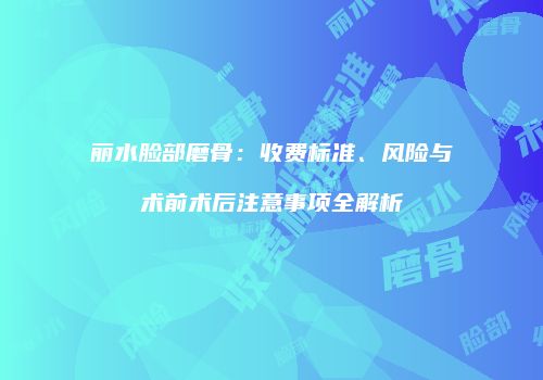 丽水脸部磨骨：收费标准、风险与术前术后注意事项全解析