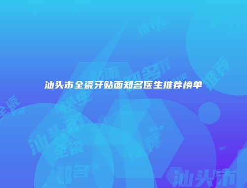 汕头市全瓷牙贴面知名医生推荐榜单