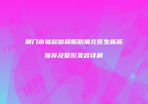 荆门市玻尿酸和脂肪填充医生新版推荐及整形美容详解