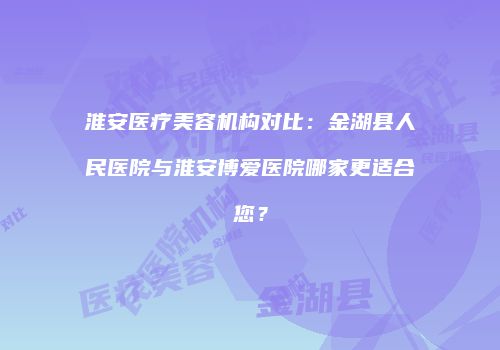 淮安医疗美容机构对比：金湖县人民医院与淮安博爱医院哪家更适合您？