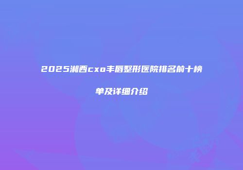 2025湘西cxo丰唇整形医院排名前十榜单及详细介绍