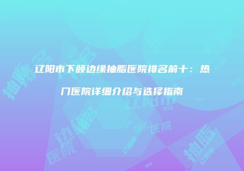 辽阳市下颌边缘抽脂医院排名前十：热门医院详细介绍与选择指南