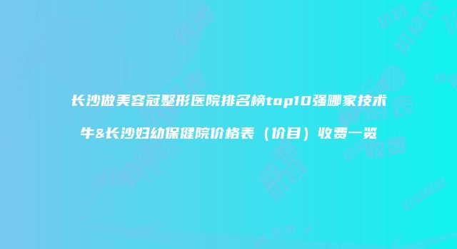 长沙做美容冠整形医院排名榜top10强哪家技术牛&长沙妇幼保健院价格表（价目）收费一览