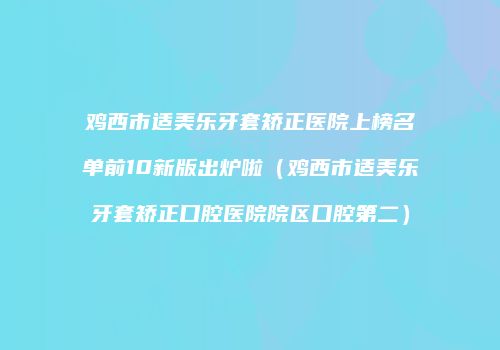 鸡西市适美乐牙套矫正医院上榜名单前10新版出炉啦（鸡西市适美乐牙套矫正口腔医院院区口腔第二）