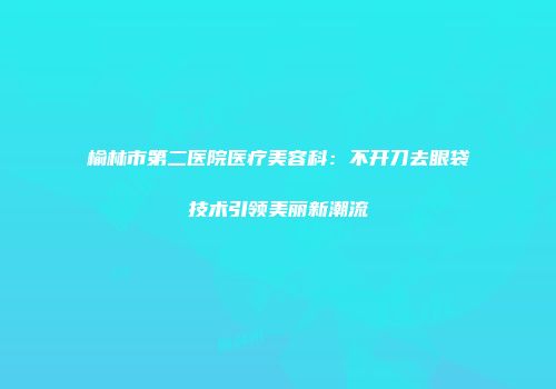 榆林市第二医院医疗美容科：不开刀去眼袋技术引领美丽新潮流