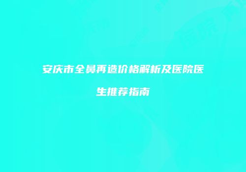 安庆市全鼻再造价格解析及医院医生推荐指南