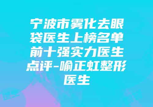 宁波市雾化去眼袋医生上榜名单前十强实力医生点评-喻正虹整形医生