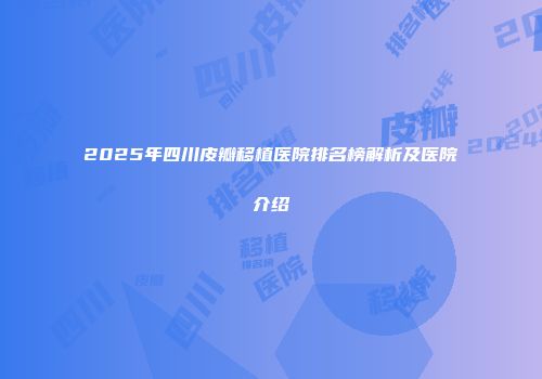 2025年四川皮瓣移植医院排名榜解析及医院介绍