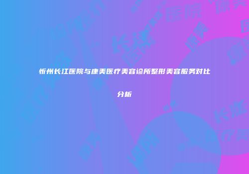 忻州长江医院与康美医疗美容诊所整形美容服务对比分析