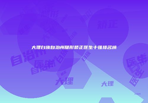 大理白族自治州腿形矫正医生十强排名榜