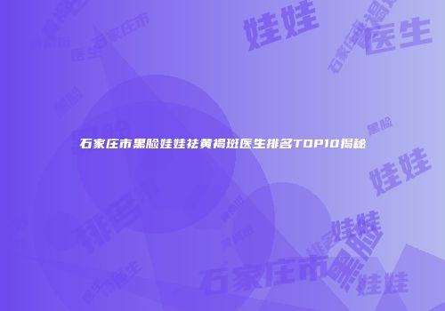 石家庄市黑脸娃娃祛黄褐斑医生排名TOP10揭秘