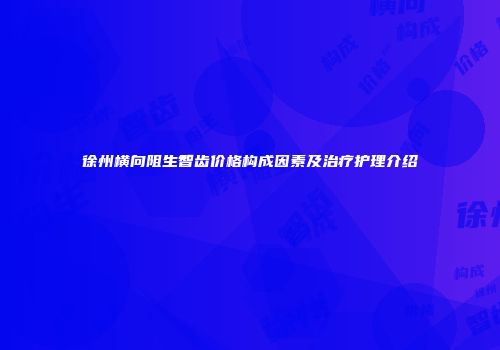 徐州横向阻生智齿价格构成因素及治疗护理介绍