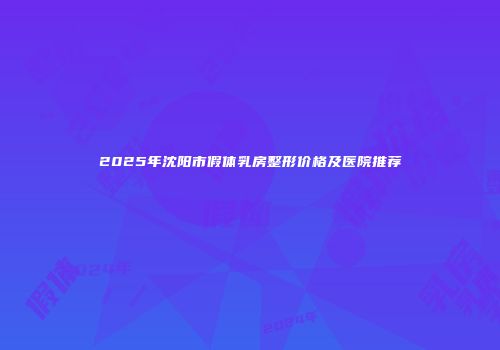 2025年沈阳市假体乳房整形价格及医院推荐