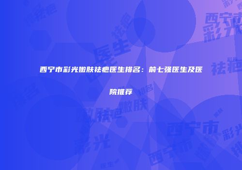 西宁市彩光嫩肤祛疤医生排名：前七强医生及医院推荐