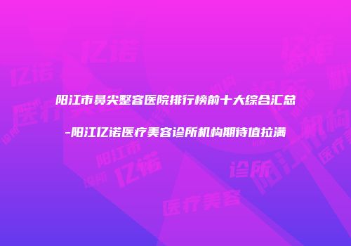 阳江市鼻尖整容医院排行榜前十大综合汇总-阳江亿诺医疗美容诊所机构期待值拉满
