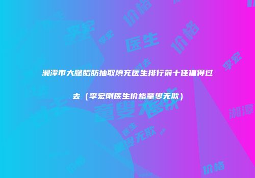 湘潭市大腿脂肪抽取填充医生排行前十佳值得过去（李宏刚医生价格童叟无欺）