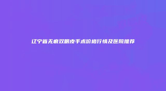 辽宁省无痕双眼皮手术价格行情及医院推荐