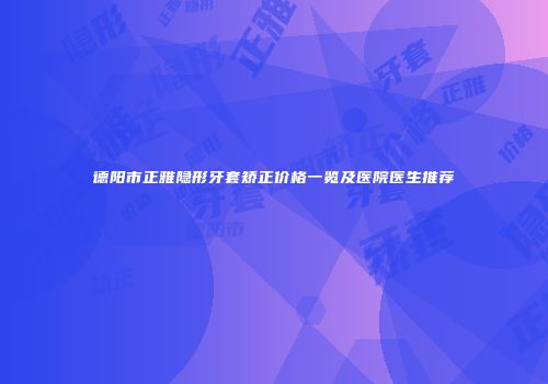 德阳市正雅隐形牙套矫正价格一览及医院医生推荐