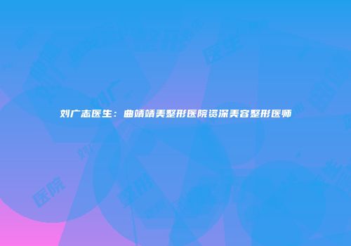 刘广志医生：曲靖靖美整形医院资深美容整形医师