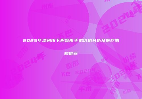 2025年温州市下巴整形手术价格分析及医疗机构推荐