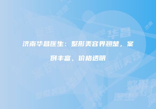 济南华昌医生：整形美容界翘楚，案例丰富，价格透明