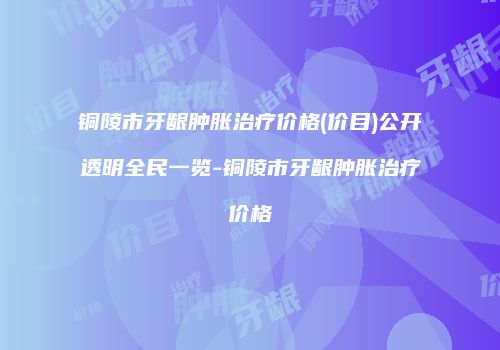 铜陵市牙龈肿胀治疗价格(价目)公开透明全民一览-铜陵市牙龈肿胀治疗价格