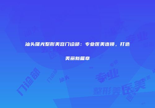 汕头曙光整形美容门诊部：专业医美连锁，打造美丽新篇章
