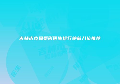 吉林市宽鼻整形医生排行榜前八位推荐