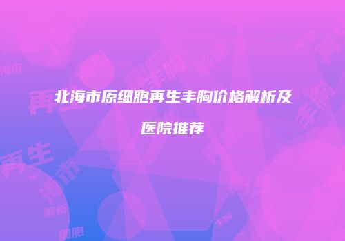北海市原细胞再生丰胸价格解析及医院推荐