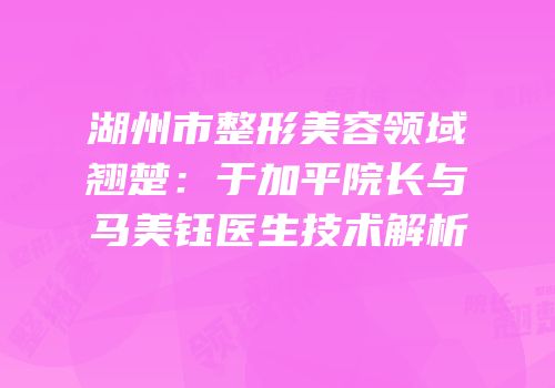 湖州市整形美容领域翘楚：于加平院长与马美钰医生技术解析