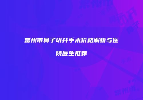 常州市鼻子切开手术价格解析与医院医生推荐