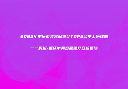 2025年重庆市美容冠箍牙TOP5名单上榜理由一一解析-重庆市美容冠箍牙口腔医院