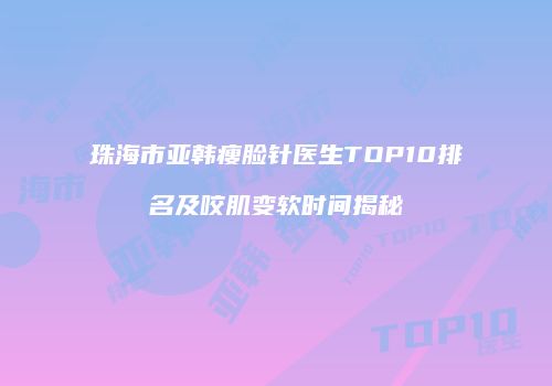 珠海市亚韩瘦脸针医生TOP10排名及咬肌变软时间揭秘
