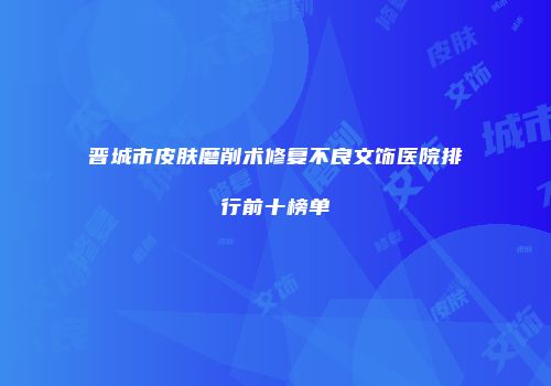 晋城市皮肤磨削术修复不良文饰医院排行前十榜单