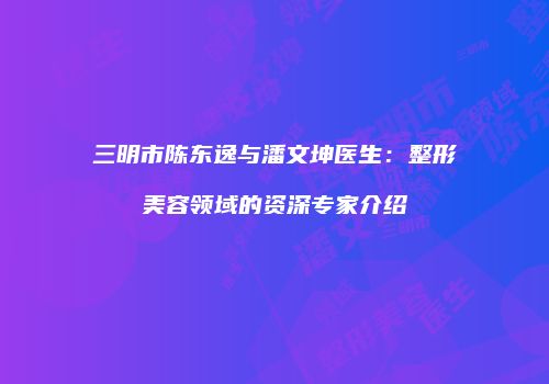 三明市陈东逸与潘文坤医生：整形美容领域的资深专家介绍