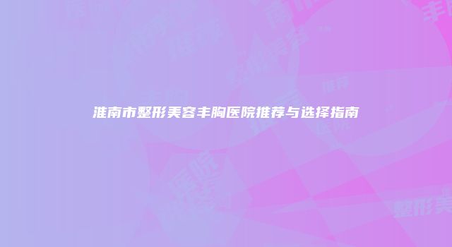 淮南市整形美容丰胸医院推荐与选择指南