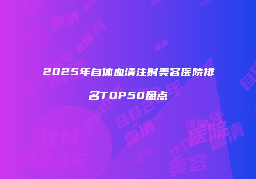 2025年自体血清注射美容医院排名TOP50盘点