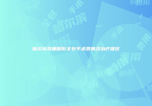 哈尔滨耳垂畸形全包手术费用及治疗建议